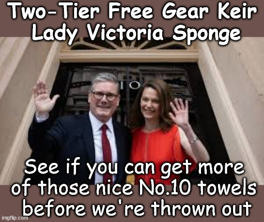 Sir Keir & Lady Victoria - free stuff #FreeGearKeir #TwoTierKeir #VictoriaSponge | Two-Tier Free Gear Keir
 Lady Victoria Sponge; Free-Gear Two-Tier Keir & Lady Victoria Sponger; Cap't Hypocrite and his team AKA; PLEASE HELP; STARMER TO CUT; Pensioners to FREEZE under Starmer? Rayner - Starmer - Reeves; So, THAT'S why it had to go? Coward; #TwoTierKeir; SCRAP 'RIGHT TO BUY'? Glad I Sold Mine; HYPOCRITE RAYNER TO SCRAP 'RIGHT TO BUY'? PULLING UP LADDER FROM WORKING PEOPLE !!! TO HOUSE ILLEGAL MIGRANTS ??? Sold mine just before the election; About; As useful in No.10; Starmer lives in his own 'Dreamworld' Bubble; Smash gangs; Ban Smoking; NEVER, EVER; How does Starmer Negate UK Law? LAWLESS BRITAIN !!! 'ILLEGAL' = 'IRREGULAR'; UNDER STARMER'S; 'illegal' v 'irregular'; THIS IS MY COUNTRY ! I was born & bred here; No one has the right to Force entry and spend time in my home; So much for Brexit . . . STARMER 'GREEN LIGHTS' 20 MPH ZONES; Is it time to; Wave Goodbye; What happens to the BODIES? THE VALUE OF LIFE? 'IRREGULAR IMMIGRANTS'; Claim back Trafficking Expenses? Taxpayers expense? UK BURNS; UNDER; Welcome to the UK under Starmer . . . They could have chosen Farage or Sunak; IF FAST-TRACKING RIOTERS WORKS AS A DETERRENT . . . #TwoTierKeir; ELECTION PLEDGE STARMER LIED TO US !!! Sir Keir Rodney Starmer; #TripleLock; SMEG HEAD CONCEDES; Titchy Starmer; 'PUTTING COUNTRY FIRST'; Party second; On top of the £480m already given to France to 'stop the boats'; DEAR UK VOTERS AS YOU FAILED TO SUPPORT THE TORIES; NEW HOME FOR OUR MIGRANT FRIENDS; COMING TO YOUR AREA SOON; Labour pledge 'Urban centres' to help house 'Our Fair Share' of our new Migrant friends; New Home for our New Immigrant Friends !!! The only way to keep the illegal immigrants in the UK; CITIZENSHIP FOR ALL; ; Amnesty For all Illegals; Sir Keir Starmer MP; Muslim Votes Matter; Blood on Starmers hands? Burnham; Taxi for Rayner ? #RR4PM;100's more Tax collectors; Higher Taxes Under Labour; We're Coming for You; Labour pledges to clamp down on Tax Dodgers; Higher Taxes under Labour; Rachel Reeves Angela Rayner Bovvered? Higher Taxes under Labour; Risks of voting Labour; * EU Re entry? * Mass Immigration? * Build on Greenbelt? * Rayner as our PM? * Ulez 20 mph fines? *;; Higher taxes? * UK Flag change? * Muslim takeover? * End of Christianity? * Economic collapse? TRIPLE LOCK' Anneliese Dodds Rwanda plan Quid Pro Quo UK/EU Illegal Migrant Exchange deal; UK not taking its fair share, EU Exchange Deal = People Trafficking !!! Starmer to Betray Britain, #Burden Sharing #Quid Pro Quo #100,000; #Immigration #Starmerout #Labour #wearecorbyn #KeirStarmer #DianeAbbott #McDonnell #cultofcorbyn #labourisdead #labourracism #socialistsunday #nevervotelabour #socialistanyday #Antisemitism #Savile #SavileGate #Paedo #Worboys #GroomingGangs #Paedophile #IllegalImmigration #Immigrants #Invasion #Starmeriswrong #SirSoftie #SirSofty #Blair #Steroids AKA Keith ABBOTT BACK; Amnesty for 90,000 illegal immigrants; WHY WOULDN'T THE RWANDA PLAN WORK ? #TwoTierKeir; But they; VOTED STARMER ! #TwoTierKeir; #TwoTierKeir; UNDER STARMER? 11/8/24 two more DEAD; Yvette Cooper; Rwanda deterrent cancelled due to cost? 11/8/24 Two more DEAD; Blood on the hands of Yvette Cooper & Starmer; Are the DEAD the only ones who get returned? To the last of the UK's Gold reserves? #2ndGearKeir; as Starmer signals 'Surrender' to the EU? SAME APPLIES TO MY COUNTRY ! No one has the right to come into my home uninvited; SAME APPLIES TO MY COUNTRY ! No one has a right to enter 'MY COUNTRY' uninvited ! In Starmer's Lawless Britain? If we pick them up they become 'irregular', not 'Illegal' !!! lol; VOTE LABOUR AGAIN !!! 4 day week; Tory Black Hole; 6pm Fri; #TwoTierKeir; #StarmerOut; As he was at the CPS; His Dad was a toolmaker lol; WHAT HAS THE LABOUR PARTY AND THIS COUNTRY COME TO? Two Homes Rayner; Pulling up ladder from working people !!! What has the Labour Party come to? Starmer to scrap Thatchers 'Right to Buy' Scheme? Out looking for more OAP's to target? WINTER FUEL PAYMENTS? Or Post your donations to . . . Lady Victoria Starmer 10 Downing St London SW1A 2AA; The; Grifters; Hey - Where's our free stuff? I'll see if you can get more of the No.10 towels before we're forced to leave; See if you can get more 
of those nice No.10 towels 
before we're thrown out | image tagged in lady victoria sponger,illegal immigration,stop boats rwanda,palestine hamas muslim vote,twotierkeir freegearkeir,labourisdead | made w/ Imgflip meme maker