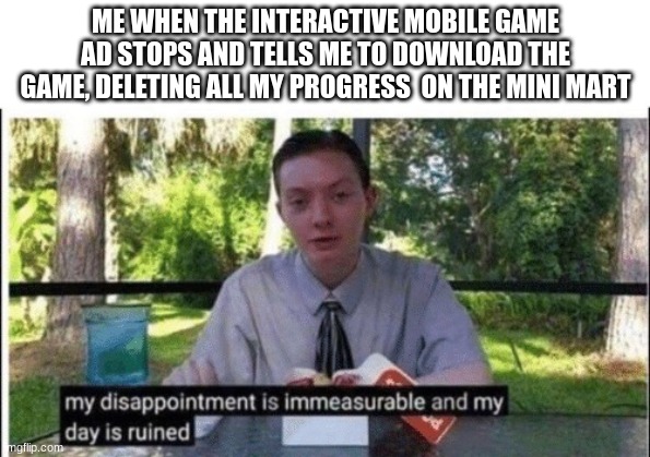 this is the title | ME WHEN THE INTERACTIVE MOBILE GAME AD STOPS AND TELLS ME TO DOWNLOAD THE GAME, DELETING ALL MY PROGRESS  ON THE MINI MART | image tagged in my dissapointment is immeasurable and my day is ruined,memes | made w/ Imgflip meme maker