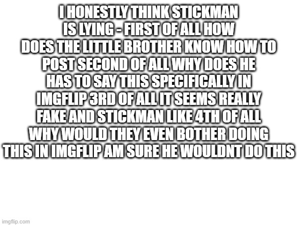 he might do this to cover leaving imgflip or just for attention - I know in my gut he is lying | I HONESTLY THINK STICKMAN IS LYING - FIRST OF ALL HOW DOES THE LITTLE BROTHER KNOW HOW TO POST SECOND OF ALL WHY DOES HE HAS TO SAY THIS SPECIFICALLY IN IMGFLIP 3RD OF ALL IT SEEMS REALLY FAKE AND STICKMAN LIKE 4TH OF ALL WHY WOULD THEY EVEN BOTHER DOING THIS IN IMGFLIP AM SURE HE WOULDNT DO THIS | image tagged in false | made w/ Imgflip meme maker