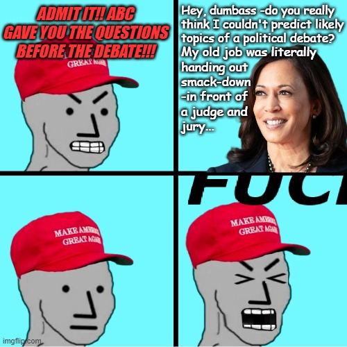 Bad programming invariably leads to MAGA-bots on the fritz again | Hey, dumbass -do you really
think I couldn't predict likely
topics of a political debate? ADMIT IT!! ABC GAVE YOU THE QUESTIONS BEFORE THE DEBATE!!! My old job was literally
handing out
smack-down
-in front of
a judge and
jury... | image tagged in maga npc meltdown,kamala harris,presidential debate,loser trump | made w/ Imgflip meme maker