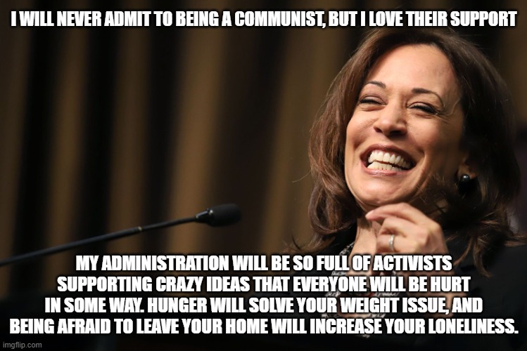 If she told the truth. | I WILL NEVER ADMIT TO BEING A COMMUNIST, BUT I LOVE THEIR SUPPORT; MY ADMINISTRATION WILL BE SO FULL OF ACTIVISTS SUPPORTING CRAZY IDEAS THAT EVERYONE WILL BE HURT IN SOME WAY. HUNGER WILL SOLVE YOUR WEIGHT ISSUE, AND BEING AFRAID TO LEAVE YOUR HOME WILL INCREASE YOUR LONELINESS. | image tagged in kamala harris laughing,no rights for you,democrat war on america,truth bomb,comrade kamala,would be dictator | made w/ Imgflip meme maker