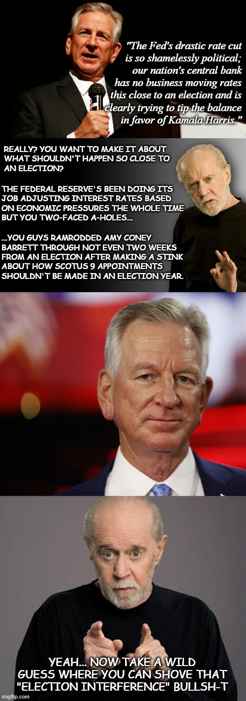 Hey, Tuberville!! Captain Dathon says: "Dick Cheney on the Senate floor, his anger piqued." | "The Fed's drastic rate cut
is so shamelessly political;
our nation's central bank
has no business moving rates
this close to an election and is
clearly trying to tip the balance
in favor of Kamala Harris."; REALLY? YOU WANT TO MAKE IT ABOUT
WHAT SHOULDN'T HAPPEN SO CLOSE TO
AN ELECTION? THE FEDERAL RESERVE'S BEEN DOING ITS
JOB ADJUSTING INTEREST RATES BASED
ON ECONOMIC PRESSURES THE WHOLE TIME
BUT YOU TWO-FACED A-HOLES... ...YOU GUYS RAMRODDED AMY CONEY
BARRETT THROUGH NOT EVEN TWO WEEKS
FROM AN ELECTION AFTER MAKING A STINK
ABOUT HOW SCOTUS 9 APPOINTMENTS
SHOULDN'T BE MADE IN AN ELECTION YEAR. YEAH... NOW TAKE A WILD GUESS WHERE YOU CAN SHOVE THAT "ELECTION INTERFERENCE" BULLSH-T | image tagged in tommy tuberville enemy of america saying something stupid,george carlin,tommy tuberville | made w/ Imgflip meme maker