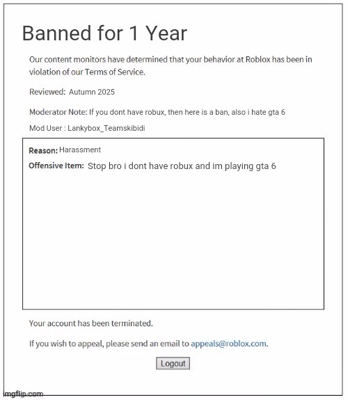 Guys teach this kid a lesson | Banned for 1 Year; Autumn 2025; If you dont have robux, then here is a ban, also i hate gta 6; Mod User : Lankybox_Teamskibidi; Harassment; Stop bro i dont have robux and im playing gta 6 | image tagged in moderation system | made w/ Imgflip meme maker