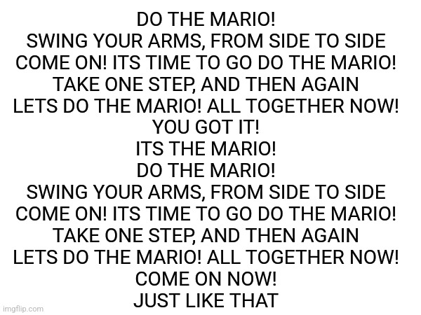 ... | DO THE MARIO!
SWING YOUR ARMS, FROM SIDE TO SIDE
COME ON! ITS TIME TO GO DO THE MARIO!
TAKE ONE STEP, AND THEN AGAIN
LETS DO THE MARIO! ALL TOGETHER NOW!
YOU GOT IT!
ITS THE MARIO!
DO THE MARIO!
SWING YOUR ARMS, FROM SIDE TO SIDE
COME ON! ITS TIME TO GO DO THE MARIO!
TAKE ONE STEP, AND THEN AGAIN
LETS DO THE MARIO! ALL TOGETHER NOW!
COME ON NOW!
JUST LIKE THAT | made w/ Imgflip meme maker