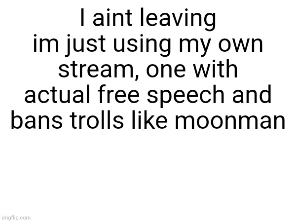 Ill still post here just holy shit | I aint leaving im just using my own stream, one with actual free speech and bans trolls like moonman | made w/ Imgflip meme maker