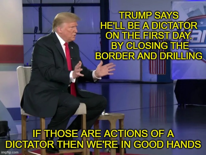 what did Trump say? | TRUMP SAYS HE'LL BE A DICTATOR ON THE FIRST DAY.
 BY CLOSING THE BORDER AND DRILLING; IF THOSE ARE ACTIONS OF A DICTATOR THEN WE'RE IN GOOD HANDS | made w/ Imgflip meme maker