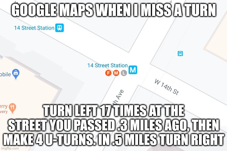 Still better than directions after exiting a parking garage | GOOGLE MAPS WHEN I MISS A TURN; TURN LEFT 17 TIMES AT THE STREET YOU PASSED .3 MILES AGO, THEN MAKE 4 U-TURNS. IN .5 MILES TURN RIGHT | image tagged in fml google maps | made w/ Imgflip meme maker