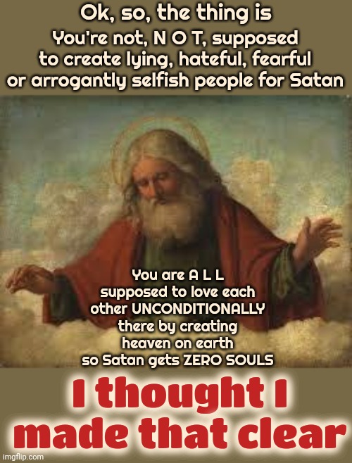 It's Time To Make ALL Hate A Thing Of The Past | Ok, so, the thing is; You're not, N O T, supposed to create lying, hateful, fearful or arrogantly selfish people for Satan; You are A L L supposed to love each other UNCONDITIONALLY there by creating heaven on earth so Satan gets ZERO SOULS; I thought I made that clear | image tagged in god,god is love,god is unconditional love,love wins,i would do anything for love,memes | made w/ Imgflip meme maker