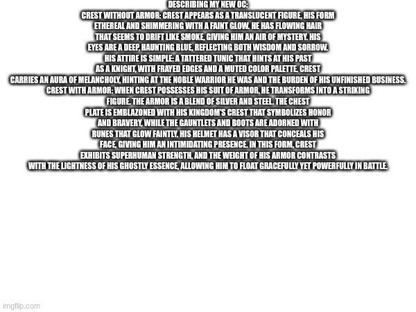 I might show what ai thinks he looks like | DESCRIBING MY NEW OC:
CREST WITHOUT ARMOR: CREST APPEARS AS A TRANSLUCENT FIGURE, HIS FORM ETHEREAL AND SHIMMERING WITH A FAINT GLOW. HE HAS FLOWING HAIR THAT SEEMS TO DRIFT LIKE SMOKE, GIVING HIM AN AIR OF MYSTERY. HIS EYES ARE A DEEP, HAUNTING BLUE, REFLECTING BOTH WISDOM AND SORROW. HIS ATTIRE IS SIMPLE: A TATTERED TUNIC THAT HINTS AT HIS PAST AS A KNIGHT, WITH FRAYED EDGES AND A MUTED COLOR PALETTE. CREST CARRIES AN AURA OF MELANCHOLY, HINTING AT THE NOBLE WARRIOR HE WAS AND THE BURDEN OF HIS UNFINISHED BUSINESS.

CREST WITH ARMOR: WHEN CREST POSSESSES HIS SUIT OF ARMOR, HE TRANSFORMS INTO A STRIKING FIGURE. THE ARMOR IS A BLEND OF SILVER AND STEEL. THE CHEST PLATE IS EMBLAZONED WITH HIS KINGDOM'S CREST THAT SYMBOLIZES HONOR AND BRAVERY, WHILE THE GAUNTLETS AND BOOTS ARE ADORNED WITH RUNES THAT GLOW FAINTLY. HIS HELMET HAS A VISOR THAT CONCEALS HIS FACE, GIVING HIM AN INTIMIDATING PRESENCE. IN THIS FORM, CREST EXHIBITS SUPERHUMAN STRENGTH, AND THE WEIGHT OF HIS ARMOR CONTRASTS WITH THE LIGHTNESS OF HIS GHOSTLY ESSENCE, ALLOWING HIM TO FLOAT GRACEFULLY YET POWERFULLY IN BATTLE. | made w/ Imgflip meme maker