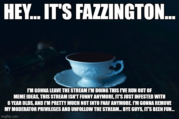 Goodbye... | HEY... IT'S FAZZINGTON... I'M GONNA LEAVE THE STREAM I'M DOING THIS I'VE RUN OUT OF MEME IDEAS, THIS STREAM ISN'T FUNNY ANYMORE, IT'S JUST INFESTED WITH 6 YEAR OLDS, AND I'M PRETTY MUCH NOT INTO FNAF ANYMORE. I'M GONNA REMOVE MY MODERATOR PRIVILEGES AND UNFOLLOW THE STREAM... BYE GUYS, IT'S BEEN FUN... | image tagged in goodbye,everyone | made w/ Imgflip meme maker