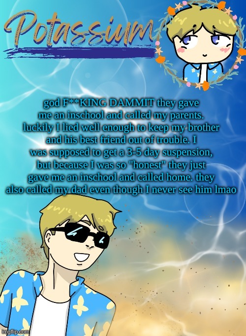 rigged | god F**KING DAMMIT they gave me an inschool and called my parents. luckily I lied well enough to keep my brother and his best friend out of trouble. I was supposed to get a 3-5 day suspension, but because I was so "honest" they just gave me an inschool and called home. they also called my dad even though I never see him lmao | image tagged in potassium s announcement template tysm disco will you marry me | made w/ Imgflip meme maker