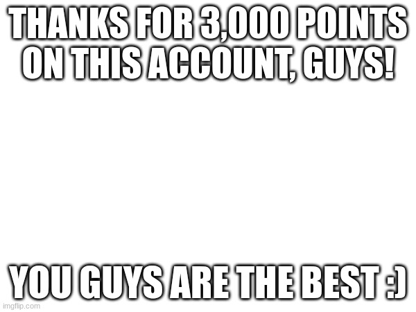 3,000 Points! | THANKS FOR 3,000 POINTS ON THIS ACCOUNT, GUYS! YOU GUYS ARE THE BEST :) | image tagged in imgflip points | made w/ Imgflip meme maker