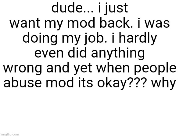 dude... i just want my mod back. i was doing my job. i hardly even did anything wrong and yet when people abuse mod its okay??? why | made w/ Imgflip meme maker