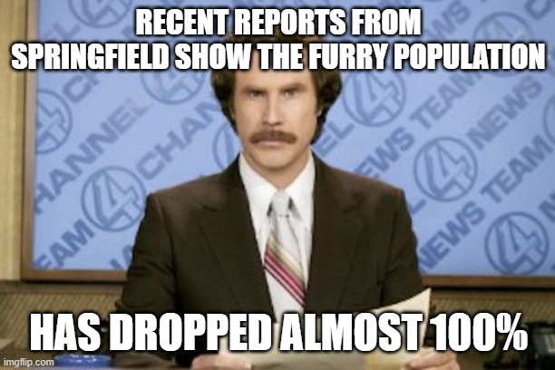 Ron Burgundy Meme | RECENT REPORTS FROM SPRINGFIELD SHOW THE FURRY POPULATION HAS DROPPED ALMOST 100% | image tagged in memes,ron burgundy | made w/ Imgflip meme maker