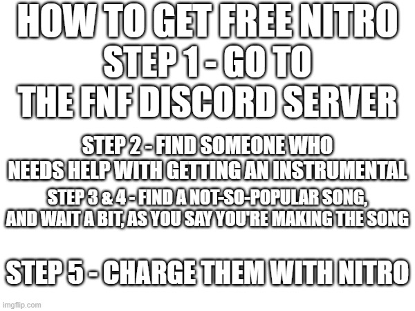 HOW TO GET FREE NITRO; STEP 1 - GO TO THE FNF DISCORD SERVER; STEP 2 - FIND SOMEONE WHO NEEDS HELP WITH GETTING AN INSTRUMENTAL; STEP 3 & 4 - FIND A NOT-SO-POPULAR SONG, AND WAIT A BIT, AS YOU SAY YOU'RE MAKING THE SONG; STEP 5 - CHARGE THEM WITH NITRO | made w/ Imgflip meme maker