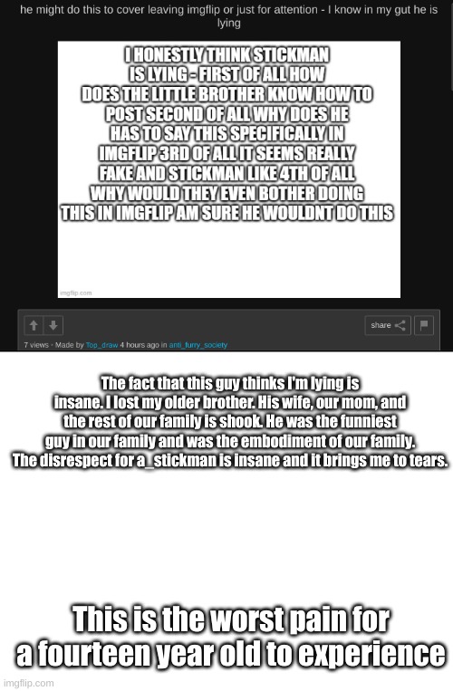 The fact that this guy thinks I'm lying is insane. I lost my older brother. His wife, our mom, and the rest of our family is shook. He was the funniest guy in our family and was the embodiment of our family. The disrespect for a_stickman is insane and it brings me to tears. This is the worst pain for a fourteen year old to experience | image tagged in blank white template | made w/ Imgflip meme maker