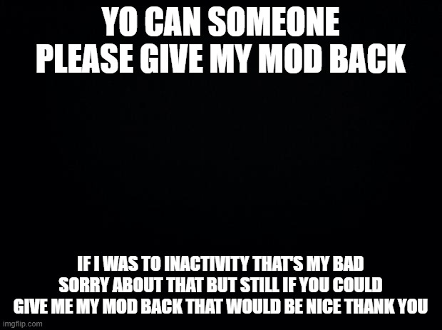 Black background | YO CAN SOMEONE PLEASE GIVE MY MOD BACK; IF I WAS TO INACTIVITY THAT'S MY BAD SORRY ABOUT THAT BUT STILL IF YOU COULD GIVE ME MY MOD BACK THAT WOULD BE NICE THANK YOU | image tagged in black background | made w/ Imgflip meme maker