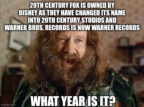 What Year Is It | 20TH CENTURY FOX IS OWNED BY DISNEY AS THEY HAVE CHANGED ITS NAME INTO 20TH CENTURY STUDIOS AND WARNER BROS. RECORDS IS NOW WARNER RECORDS; WHAT YEAR IS IT? | image tagged in memes,what year is it | made w/ Imgflip meme maker