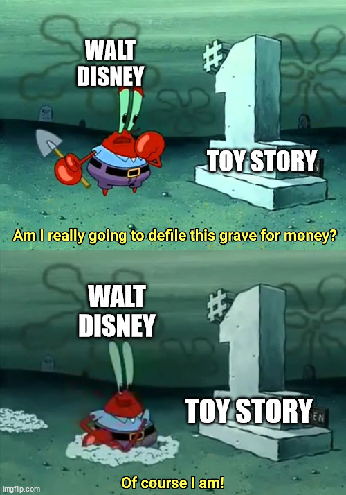 theyre just milking it at this point | WALT DISNEY; TOY STORY; WALT DISNEY; TOY STORY | image tagged in mr krabs am i really going to have to defile this grave for,toy story,disney | made w/ Imgflip meme maker