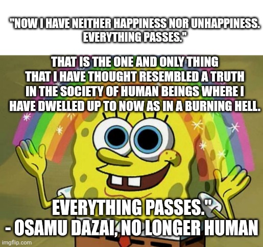 "NOW I HAVE NEITHER HAPPINESS NOR UNHAPPINESS.
EVERYTHING PASSES."; THAT IS THE ONE AND ONLY THING THAT I HAVE THOUGHT RESEMBLED A TRUTH IN THE SOCIETY OF HUMAN BEINGS WHERE I HAVE DWELLED UP TO NOW AS IN A BURNING HELL. EVERYTHING PASSES."

- OSAMU DAZAI, NO LONGER HUMAN | image tagged in blank white template,memes,imagination spongebob | made w/ Imgflip meme maker