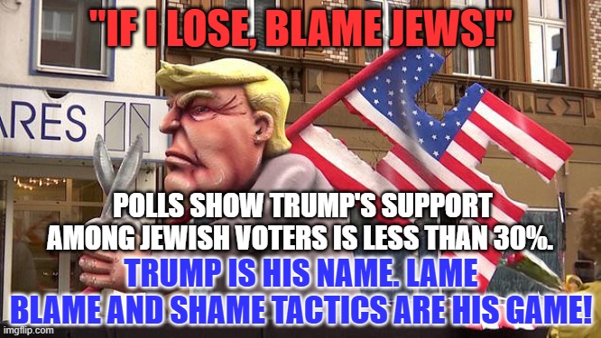 Surprised? Why? | "IF I LOSE, BLAME JEWS!"; POLLS SHOW TRUMP'S SUPPORT AMONG JEWISH VOTERS IS LESS THAN 30%. TRUMP IS HIS NAME. LAME BLAME AND SHAME TACTICS ARE HIS GAME! | image tagged in politics | made w/ Imgflip meme maker