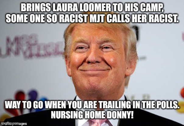 Nursing home Donny pandering the devil | BRINGS LAURA LOOMER TO HIS CAMP, SOME ONE SO RACIST MJT CALLS HER RACIST. WAY TO GO WHEN YOU ARE TRAILING IN THE POLLS.
NURSING HOME DONNY! | image tagged in conservative,republican,maga,trump,kamala harris,nevertrump | made w/ Imgflip meme maker