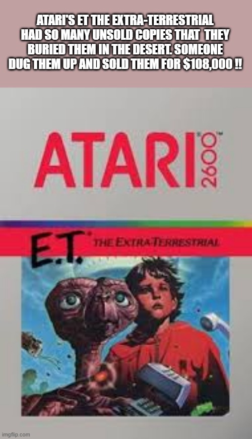 memes by Brad - Atari had 1000's of unsold ET the Extra-terrestrial and buried them. | ATARI'S ET THE EXTRA-TERRESTRIAL HAD SO MANY UNSOLD COPIES THAT  THEY BURIED THEM IN THE DESERT. SOMEONE DUG THEM UP AND SOLD THEM FOR $108,000 !! | image tagged in fun,funny,extraterrestrial,atari,video games,humor | made w/ Imgflip meme maker