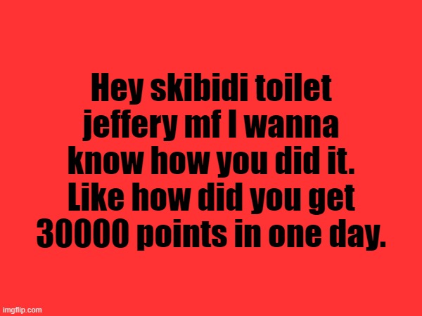 Hey skibidi toilet jeffery mf I wanna know how you did it. Like how did you get 30000 points in one day. | made w/ Imgflip meme maker