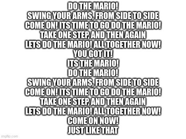 spreading the mario virus from the MD stream hehe | DO THE MARIO!
SWING YOUR ARMS, FROM SIDE TO SIDE
COME ON! ITS TIME TO GO DO THE MARIO!
TAKE ONE STEP, AND THEN AGAIN
LETS DO THE MARIO! ALL TOGETHER NOW!
YOU GOT IT!
ITS THE MARIO!
DO THE MARIO!
SWING YOUR ARMS, FROM SIDE TO SIDE
COME ON! ITS TIME TO GO DO THE MARIO!
TAKE ONE STEP, AND THEN AGAIN
LETS DO THE MARIO! ALL TOGETHER NOW!
COME ON NOW!
JUST LIKE THAT | made w/ Imgflip meme maker