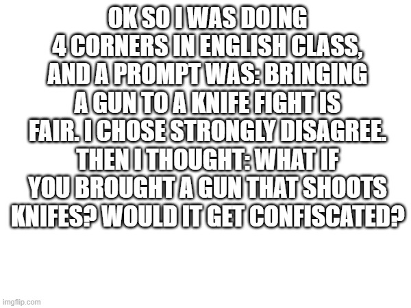 let me know your thoughts | OK SO I WAS DOING 4 CORNERS IN ENGLISH CLASS, AND A PROMPT WAS: BRINGING A GUN TO A KNIFE FIGHT IS FAIR. I CHOSE STRONGLY DISAGREE. THEN I THOUGHT: WHAT IF YOU BROUGHT A GUN THAT SHOOTS KNIFES? WOULD IT GET CONFISCATED? | image tagged in shower thoughts | made w/ Imgflip meme maker