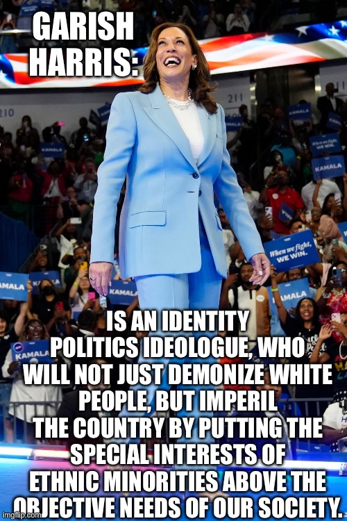 GARISH HARRIS:; IS AN IDENTITY POLITICS IDEOLOGUE, WHO WILL NOT JUST DEMONIZE WHITE PEOPLE, BUT IMPERIL THE COUNTRY BY PUTTING THE SPECIAL INTERESTS OF ETHNIC MINORITIES ABOVE THE OBJECTIVE NEEDS OF OUR SOCIETY. | made w/ Imgflip meme maker