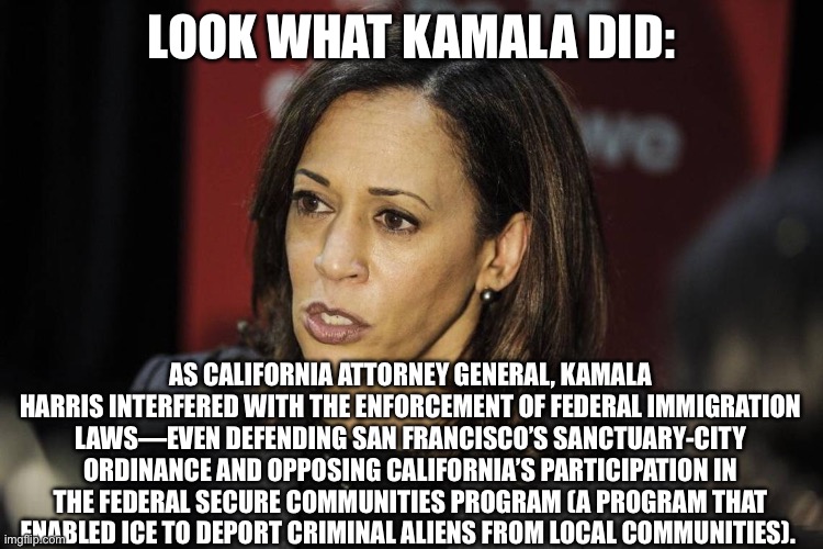 LOOK WHAT KAMALA DID:; AS CALIFORNIA ATTORNEY GENERAL, KAMALA HARRIS INTERFERED WITH THE ENFORCEMENT OF FEDERAL IMMIGRATION LAWS—EVEN DEFENDING SAN FRANCISCO’S SANCTUARY-CITY ORDINANCE AND OPPOSING CALIFORNIA’S PARTICIPATION IN THE FEDERAL SECURE COMMUNITIES PROGRAM (A PROGRAM THAT ENABLED ICE TO DEPORT CRIMINAL ALIENS FROM LOCAL COMMUNITIES). | image tagged in politics,kamala harris,election,democrats | made w/ Imgflip meme maker