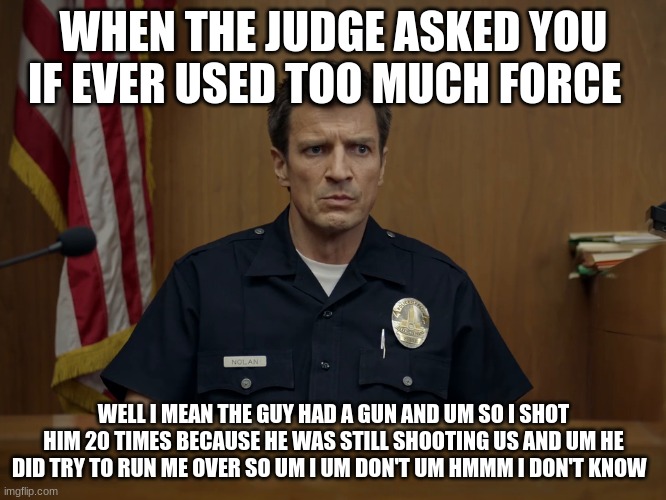 john nolan | WHEN THE JUDGE ASKED YOU IF EVER USED TOO MUCH FORCE; WELL I MEAN THE GUY HAD A GUN AND UM SO I SHOT HIM 20 TIMES BECAUSE HE WAS STILL SHOOTING US AND UM HE DID TRY TO RUN ME OVER SO UM I UM DON'T UM HMMM I DON'T KNOW | image tagged in john nolan | made w/ Imgflip meme maker