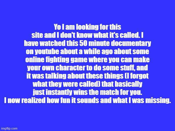 Does anybody know what I'm talking about or no? | Yo I am looking for this site and I don't know what it's called. I have watched this 50 minute documentary on youtube about a while ago about some online fighting game where you can make your own character to do some stuff, and it was talking about these things (I forgot what they were called) that basically just instantly wins the match for you. I now realized how fun it sounds and what I was missing. | made w/ Imgflip meme maker
