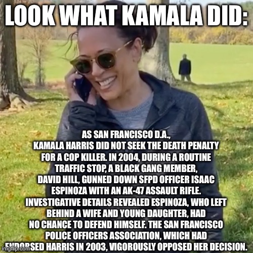 LOOK WHAT KAMALA DID:; AS SAN FRANCISCO D.A., KAMALA HARRIS DID NOT SEEK THE DEATH PENALTY FOR A COP KILLER. IN 2004, DURING A ROUTINE TRAFFIC STOP, A BLACK GANG MEMBER, DAVID HILL, GUNNED DOWN SFPD OFFICER ISAAC ESPINOZA WITH AN AK-47 ASSAULT RIFLE. INVESTIGATIVE DETAILS REVEALED ESPINOZA, WHO LEFT BEHIND A WIFE AND YOUNG DAUGHTER, HAD NO CHANCE TO DEFEND HIMSELF. THE SAN FRANCISCO POLICE OFFICERS ASSOCIATION, WHICH HAD ENDORSED HARRIS IN 2003, VIGOROUSLY OPPOSED HER DECISION. | image tagged in democrats,politics,kamala harris | made w/ Imgflip meme maker