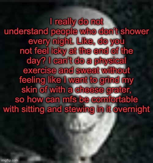 . | I really do not understand people who don’t shower every night. Like, do you not feel icky at the end of the day? I can’t do a physical exercise and sweat without feeling like I want to grind my skin of with a cheese grater, so how can mfs be comfortable with sitting and stewing in it overnight | image tagged in skull | made w/ Imgflip meme maker