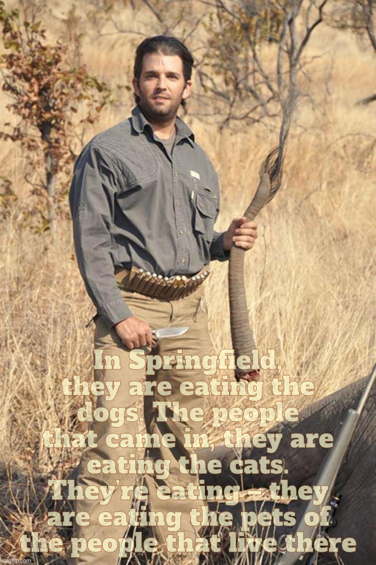 The pimple that came in, he's holding the elephant's tail like his  pecker had lived there | In Springfield, they are eating the dogs. The people that came in, they are eating the cats. They’re eating – they are eating the pets of th | image tagged in donald trump jr elephant tail,they are eating the pets,they are shooting the elephants,of the people that live over there,pets | made w/ Imgflip meme maker