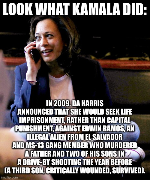 LOOK WHAT KAMALA DID:; IN 2009, DA HARRIS ANNOUNCED THAT SHE WOULD SEEK LIFE IMPRISONMENT, RATHER THAN CAPITAL PUNISHMENT, AGAINST EDWIN RAMOS, AN ILLEGAL ALIEN FROM EL SALVADOR AND MS-13 GANG MEMBER WHO MURDERED A FATHER AND TWO OF HIS SONS IN A DRIVE-BY SHOOTING THE YEAR BEFORE (A THIRD SON, CRITICALLY WOUNDED, SURVIVED). | image tagged in politics,democrats,kamala harris | made w/ Imgflip meme maker