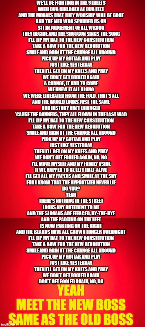 Won't Get Fooled Again Lyrics: The Who | WE'LL BE FIGHTING IN THE STREETS
WITH OUR CHILDREN AT OUR FEET
AND THE MORALS THAT THEY WORSHIP WILL BE GONE
AND THE MEN WHO SPURRED US ON
SIT IN JUDGEMENT OF ALL WRONG
THEY DECIDE AND THE SHOTGUN SINGS THE SONG
I'LL TIP MY HAT TO THE NEW CONSTITUTION
TAKE A BOW FOR THE NEW REVOLUTION
SMILE AND GRIN AT THE CHANGE ALL AROUND
PICK UP MY GUITAR AND PLAY
JUST LIKE YESTERDAY
THEN I'LL GET ON MY KNEES AND PRAY
WE DON'T GET FOOLED AGAIN
A CHANGE, IT HAD TO COME
WE KNEW IT ALL ALONG
WE WERE LIBERATED FROM THE FOLD, THAT'S ALL
AND THE WORLD LOOKS JUST THE SAME
AND HISTORY AIN'T CHANGED
'CAUSE THE BANNERS, THEY ALL FLOWN IN THE LAST WAR
I'LL TIP MY HAT TO THE NEW CONSTITUTION
TAKE A BOW FOR THE NEW REVOLUTION
SMILE AND GRIN AT THE CHANGE ALL AROUND
PICK UP MY GUITAR AND PLAY
JUST LIKE YESTERDAY
THEN I'LL GET ON MY KNEES AND PRAY
WE DON'T GET FOOLED AGAIN, NO, NO
I'LL MOVE MYSELF AND MY FAMILY ASIDE
IF WE HAPPEN TO BE LEFT HALF-ALIVE
I'LL GET ALL MY PAPERS AND SMILE AT THE SKY
FOR I KNOW THAT THE HYPNOTIZED NEVER LIE
DO YOU?
YEAH
THERE'S NOTHING IN THE STREET
LOOKS ANY DIFFERENT TO ME
AND THE SLOGANS ARE EFFACED, BY-THE-BYE
AND THE PARTING ON THE LEFT
IS NOW PARTING ON THE RIGHT
AND THE BEARDS HAVE ALL GROWN LONGER OVERNIGHT
I'LL TIP MY HAT TO THE NEW CONSTITUTION
TAKE A BOW FOR THE NEW REVOLUTION
SMILE AND GRIN AT THE CHANGE ALL AROUND
PICK UP MY GUITAR AND PLAY
JUST LIKE YESTERDAY
THEN I'LL GET ON MY KNEES AND PRAY
WE DON'T GET FOOLED AGAIN
DON'T GET FOOLED AGAIN, NO, NO; YEAH
MEET THE NEW BOSS
SAME AS THE OLD BOSS | image tagged in red background | made w/ Imgflip meme maker