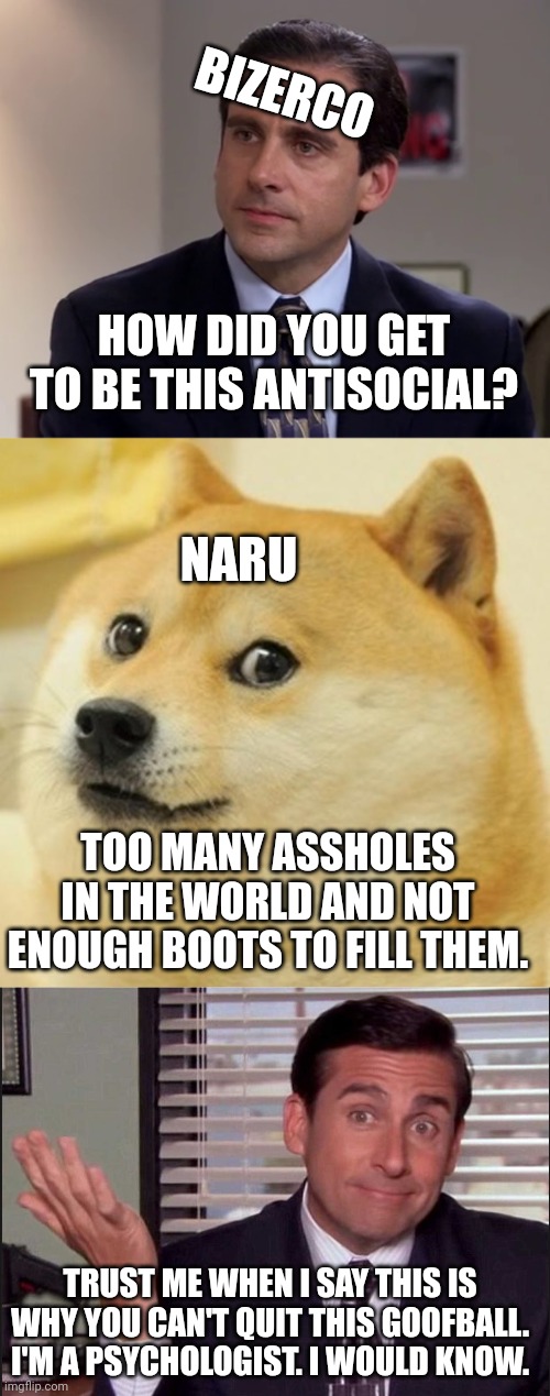 BIZERCO; HOW DID YOU GET TO BE THIS ANTISOCIAL? NARU; TOO MANY ASSHOLES IN THE WORLD AND NOT ENOUGH BOOTS TO FILL THEM. TRUST ME WHEN I SAY THIS IS WHY YOU CAN'T QUIT THIS GOOFBALL. I'M A PSYCHOLOGIST. I WOULD KNOW. | image tagged in michael scott,memes,doge | made w/ Imgflip meme maker