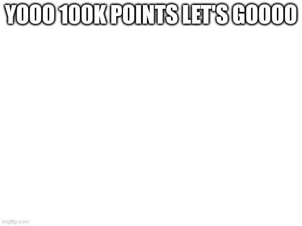 I FINALLY DID IT | YOOO 100K POINTS LET'S GOOOO | image tagged in 100k points | made w/ Imgflip meme maker