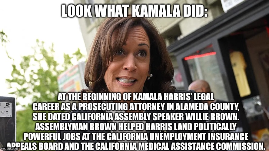 LOOK WHAT KAMALA DID:; AT THE BEGINNING OF KAMALA HARRIS’ LEGAL CAREER AS A PROSECUTING ATTORNEY IN ALAMEDA COUNTY, SHE DATED CALIFORNIA ASSEMBLY SPEAKER WILLIE BROWN. ASSEMBLYMAN BROWN HELPED HARRIS LAND POLITICALLY POWERFUL JOBS AT THE CALIFORNIA UNEMPLOYMENT INSURANCE APPEALS BOARD AND THE CALIFORNIA MEDICAL ASSISTANCE COMMISSION. | made w/ Imgflip meme maker