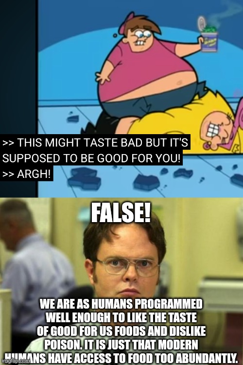 Think, society! THINK! | FALSE! WE ARE AS HUMANS PROGRAMMED WELL ENOUGH TO LIKE THE TASTE OF GOOD FOR US FOODS AND DISLIKE POISON. IT IS JUST THAT MODERN HUMANS HAVE ACCESS TO FOOD TOO ABUNDANTLY. | image tagged in memes,dwight schrute,idiot,eating healthy | made w/ Imgflip meme maker