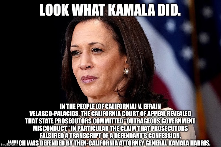 LOOK WHAT KAMALA DID. IN THE PEOPLE (OF CALIFORNIA) V. EFRAIN VELASCO-PALACIOS, THE CALIFORNIA COURT OF APPEAL REVEALED THAT STATE PROSECUTORS COMMITTED “OUTRAGEOUS GOVERNMENT MISCONDUCT,” IN PARTICULAR THE CLAIM THAT PROSECUTORS FALSIFIED A TRANSCRIPT OF A DEFENDANT’S CONFESSION, WHICH WAS DEFENDED BY THEN-CALIFORNIA ATTORNEY GENERAL KAMALA HARRIS. | made w/ Imgflip meme maker