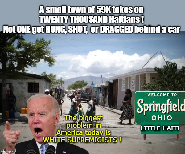 I have really lost faith in our WHITE SUPREMACISTS | A small town of 59K takes on TWENTY THOUSAND Haitians !
Not ONE got HUNG, SHOT,  or DRAGGED behind a car; The biggest problem in America today is WHITE SUPREMICISTS ! LITTLE HAITI | image tagged in haiti white supremacists biden meme | made w/ Imgflip meme maker