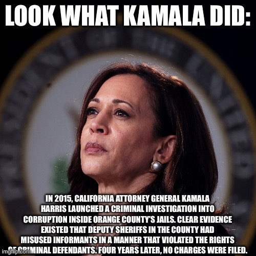 LOOK WHAT KAMALA DID:; IN 2015, CALIFORNIA ATTORNEY GENERAL KAMALA HARRIS LAUNCHED A CRIMINAL INVESTIGATION INTO CORRUPTION INSIDE ORANGE COUNTY’S JAILS. CLEAR EVIDENCE EXISTED THAT DEPUTY SHERIFFS IN THE COUNTY HAD MISUSED INFORMANTS IN A MANNER THAT VIOLATED THE RIGHTS OF CRIMINAL DEFENDANTS. FOUR YEARS LATER, NO CHARGES WERE FILED. | made w/ Imgflip meme maker