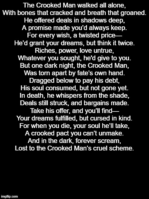 Will You Take His Deal? | The Crooked Man walked all alone,
With bones that cracked and breath that groaned.
He offered deals in shadows deep,
A promise made you’d always keep.

For every wish, a twisted price—
He’d grant your dreams, but think it twice.
Riches, power, love untrue,
Whatever you sought, he'd give to you.

But one dark night, the Crooked Man,
Was torn apart by fate’s own hand.
Dragged below to pay his debt,
His soul consumed, but not gone yet.

In death, he whispers from the shade,
Deals still struck, and bargains made.
Take his offer, and you’ll find—
Your dreams fulfilled, but cursed in kind.

For when you die, your soul he’ll take,
A crooked pact you can’t unmake.
And in the dark, forever scream,
Lost to the Crooked Man’s cruel scheme. | image tagged in double long black template,teasers,teaser for new oc | made w/ Imgflip meme maker