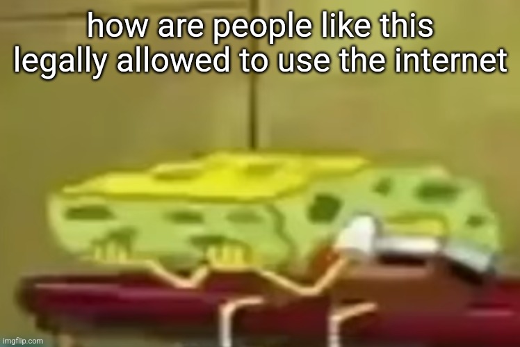 spongebob depression 3 | how are people like this legally allowed to use the internet | image tagged in spongebob depression 3 | made w/ Imgflip meme maker