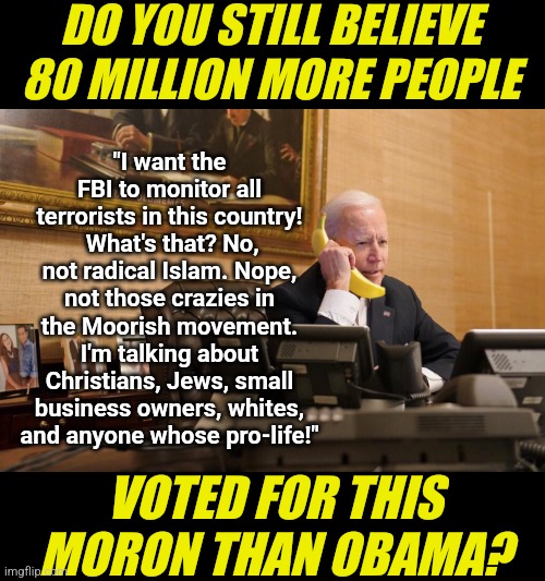 After 4 years I'm sure we have the same question. How did Dementia Joe get more votes than Obama again??? | DO YOU STILL BELIEVE 80 MILLION MORE PEOPLE; "I want the FBI to monitor all terrorists in this country!  What's that? No, not radical Islam. Nope, not those crazies in the Moorish movement. I'm talking about Christians, Jews, small business owners, whites, and anyone whose pro-life!"; VOTED FOR THIS MORON THAN OBAMA? | image tagged in joe biden,cheating,crying democrats,stupid liberals,voting,reality check | made w/ Imgflip meme maker