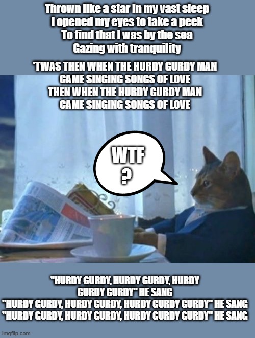 I Should Buy A Boat Cat | Thrown like a star in my vast sleep
I opened my eyes to take a peek
To find that I was by the sea
Gazing with tranquility; 'TWAS THEN WHEN THE HURDY GURDY MAN
CAME SINGING SONGS OF LOVE
THEN WHEN THE HURDY GURDY MAN
CAME SINGING SONGS OF LOVE; WTF ? "HURDY GURDY, HURDY GURDY, HURDY GURDY GURDY" HE SANG
"HURDY GURDY, HURDY GURDY, HURDY GURDY GURDY" HE SANG
"HURDY GURDY, HURDY GURDY, HURDY GURDY GURDY" HE SANG | image tagged in memes,i should buy a boat cat | made w/ Imgflip meme maker